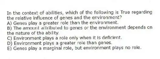In the context of abilities, which of the following is True regarding the relative influence of genes and the environment?
A) Genes play a greater role than the environment.
B) The amount attributed to genes or the environment depends on the nature of the ability.
C) Environment plays a role only when it is deficient.
D) Environment plays a greater role than genes.
E) Genes play a marginal role, but environment plays no role.