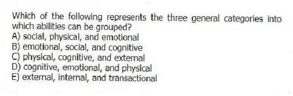 Which of the following represents the three general categories into which abilities can be grouped?
A) social, physical, and emotional
B) emotional, social, and cognitive
C) physical, cognitive, and external
D) cognitive, emotional, and physical
E) external, internal, and transactional