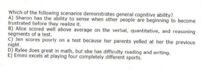 Which of the following scenarios demonstrates general cognitive ability?
A) Sharon has the ability to sense when other people are beginning to become frustrated before they realize it.
B) Alice scored well above average on the verbal, quantitative, and reasoning segments of a test.
C) Jen scores poorly on a test because her parents yelled at her the previous night.
D) Rylee does great in math, but she has difficulty reading and writing.
E) Emmi excels at playing four completely different sports.