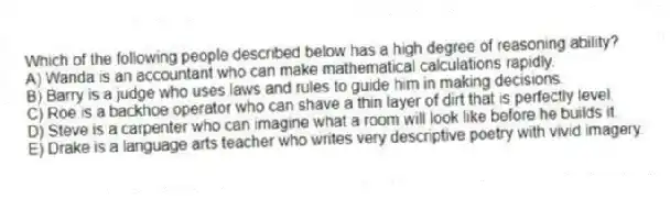 Which of the following people described below has a high degree of reasoning ability?
A) Wanda is an accountant who can make mathematical calculations rapidly.
B) Barry is a judge who uses laws and rules to guide him in making decisions.
C) Roe is a backhoe operator who can shave a thin layer of dirt that is perfectly level.
D) Steve is a carpenter who can imagine what a room will look like before he builds it.
E) Drake is a language arts teacher who writes very descriptive poetry with vivid imagery.