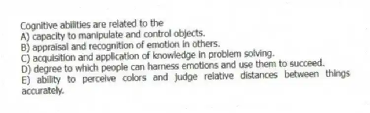 Cognitive abilities are related to the
A) capacity to manipulate and control objects.
B) appraisal and recognition of emotion in others.
C) acquisition and application of knowledge in problem solving.
D) degree to which people can harness emotions and use them to succeed.
E) ability to perceive colors and judge relative distances between things accurately.