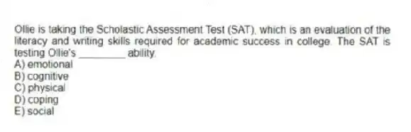 Ollie is taking the Scholastic Assessment Test (SAT), which is an evaluation of the literacy and writing skills required for academic success in college. The SAT is testing Ollie's ________ ability.
A) emotional
B) cognitive
C) physical
D) coping
E) social
