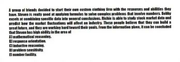 A group of friends decided to start their own custom clothing firm with the resources and abilities they have. Steven is really good at applying formulas to solve complex problems that involve numbers. Bobby excels at combining specific data into general conclusions. Richie is able to study stock market data and predict how the market fluctuations will affect an industry. These people believe that they can build a great future, and they are working hard toward their goals. From the information given, it can be concluded that Steven has high ability in the area of
A) mathematical reasoning.
B) response orientation.
C) inductive reasoning.
D) problem sensitivity.
E) number facility.