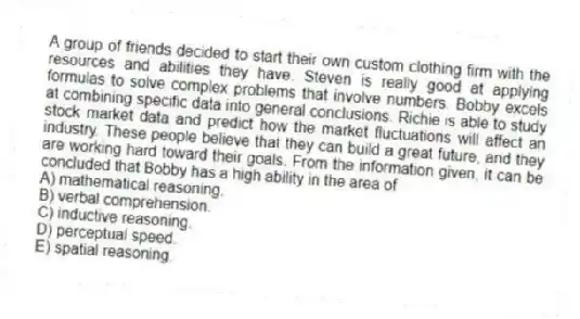 A group of friends decided to start their own custom clothing firm with the resources and abilities they have. Steven is really good at applying formulas to solve complex problems that involve numbers. Bobby excels at combining specific data into general conclusions. Richie is able to study stock market data and predict how the market fluctuations will affect an industry. These people believe that they can build a great future, and they are working hard toward their goals. From the information given, it can be concluded that Bobby has a high ability in the area of
A) mathematical reasoning.
B) verbal comprehension.
C) inductive reasoning.
D) perceptual speed.
E) spatial reasoning.