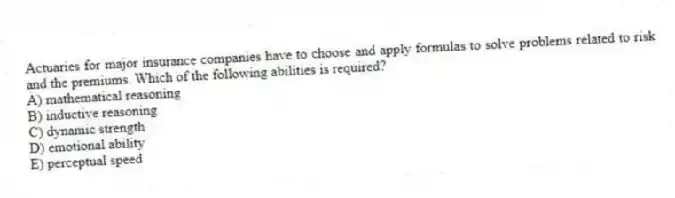 Actuaries for major insurance companies have to choose and apply formulas to solve problems related to risk and the premiums. Which of the following abilities is required?
A) mathematical reasoning
B) inductive reasoning
C) dynamic strength
D) emotional ability
E) perceptual speed