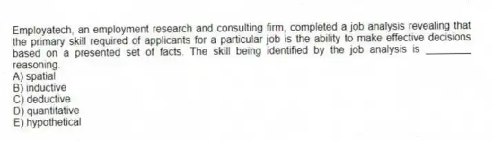 Employatech, an employment research and consulting firm, completed a job analysis revealing that the primary skill required of applicants for a particular job is the ability to make effective decisions based on a presented set of facts. The skill being identified by the job analysis is ________ reasoning.
A) spatial
B) inductive
C) deductive
D) quantitative
E) hypothetical
