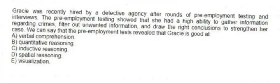 Gracie was recently hired by a detective agency after rounds of pre-employment testing and interviews. The pre-employment testing showed that she had a high ability to gather information regarding crimes, filter out unwanted information, and draw the right conclusions to strengthen her case. We can say that the pre-employment tests revealed that Gracie is good at
A) verbal comprehension.
B) quantitative reasoning.
C) inductive reasoning.
D) spatial reasoning.
E) visualization.