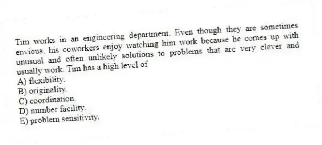 Tim works in an engineering department. Even though they are sometimes envious, his coworkers enjoy watching him work because he comes up with unusual and often unlikely solutions to problems that are very clever and usually work. Tim has a high level of
A) flexibility.
B) originality.
C) coordination.
D) number facility.
E) problem sensitivity.