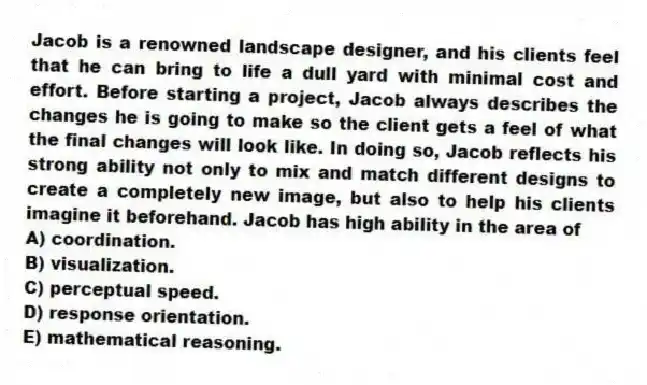 Jacob is a renowned landscape designer, and his clients feel that he can bring to life a dull yard with minimal cost and effort. Before starting a project, Jacob always describes the changes he is going to make so the client gets a feel of what the final changes will look like. In doing so, Jacob reflects his strong ability not only to mix and match different designs to create a completely new image, but also to help his clients imagine it beforehand. Jacob has high ability in the area of
A) coordination.
B) visualization.
C) perceptual speed.
D) response orientation.
E) mathematical reasoning.