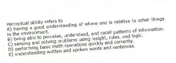 Perceptual ability refers to
A) having a good understanding of where one is relative to other things in the environment.
B) being able to perceive, understand, and recall patterns of information.
C) sensing and solving problems using insight, rules, and logic.
D) performing basic math operations quickly and correctly.
E) understanding written and spoken words and sentences.