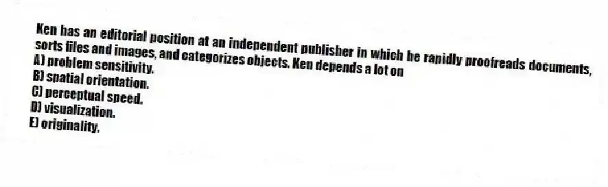 Ken has an editorial position at an independent publisher in which he rapidly proofreads documents, sorts files and images, and categorizes objects. Ken depends a lot on
A) problem sensitivity.
B) spatial orientation.
C) perceptual speed.
D) visualization.
E) originality.
