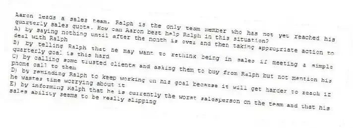 Aaron leads a sales team. Ralph is the only team member who has not yet reached his quarterly sales quota. How can Aaron best help Ralph in this situation?
A) by saying nothing until after the month is over and then taking appropriate action to deal with Ralph
B) by telling Ralph that he may want to rethink being in sales if meeting a simple quarterly goal is this hard
C) by calling some trusted clients and asking them to buy from Ralph but not mention his phone call to them
D) by reminding Ralph to keep working on his goal because it will get harder to reach if he wastes time worrying about it
E) by informing Ralph that he is currently the worst salesperson on the team and that his sales ability seems to be really slipping
