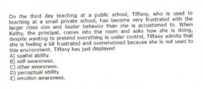 On the third day teaching at a public school, Tiffany, who is used to teaching at a small private school, has become very frustrated with the larger class size and louder behavior than she is accustomed to. When Kathy, the principal, comes into the room and asks how she is doing, despite wanting to pretend everything is under control, Tiffany admits that she is feeling a bit frustrated and overwhelmed because she is not used to this environment. Tiffany has just displayed
A) spatial ability.
B) self-awareness.
C) other awareness.
D) perceptual ability.
E) emotion awareness.