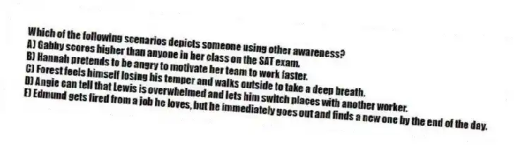 Which of the following scenarios depicts someone using other awareness?
A) Gabby scores higher than anyone in her class on the SAT exam.
B) Hannah pretends to be angry to motivate her team to work faster.
C) Forest feels himself losing his temper and walks outside to take a deep breath.
D) Angie can tell that Lewis is overwhelmed and lets him switch places with another worker.
E) Edmund gets fired from a job he loves, but he immediately goes out and finds a new one by the end of the day.