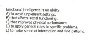 Emotional intelligence is an ability
A) to avoid unpleasant settings.
B) that affects social functioning.
C) that improves physical performance.
D) to apply general rules to specific problems.
E) to make sense of information and find patterns.