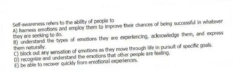 Self-awareness refers to the ability of people to
A) harness emotions and employ them to improve their chances of being successful in whatever they are seeking to do.
B) understand the types of emotions they are experiencing, acknowledge them, and express them naturally.
C) block out any sensation of emotions as they move through life in pursuit of specific goals.
D) recognize and understand the emotions that other people are feeling.
E) be able to recover quickly from emotional experiences.