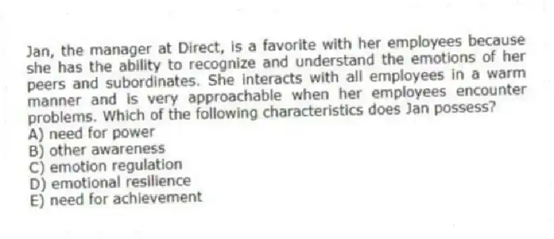 Jan, the manager at Direct, is a favorite with her employees because she has the ability to recognize and understand the emotions of her peers and subordinates. She interacts with all employees in a warm manner and is very approachable when her employees encounter problems. Which of the following characteristics does Jan possess?
A) need for power
B) other awareness
C) emotion regulation
D) emotional resilience
E) need for achievement