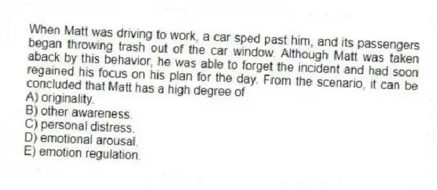 When Matt was driving to work, a car sped past him, and its passengers began throwing trash out of the car window. Although Matt was taken aback by this behavior, he was able to forget the incident and had soon regained his focus on his plan for the day. From the scenario, it can be concluded that Matt has a high degree of
A) originality.
B) other awareness.
C) personal distress.
D) emotional arousal.
E) emotion regulation.