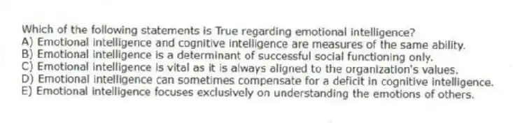 Which of the following statements is True regarding emotional intelligence?
A) Emotional intelligence and cognitive intelligence are measures of the same ability.
B) Emotional intelligence is a determinant of successful social functioning only.
C) Emotional intelligence is vital as it is always aligned to the organization's values.
D) Emotional intelligence can sometimes compensate for a deficit in cognitive intelligence.
E) Emotional intelligence focuses exclusively on understanding the emotions of others.