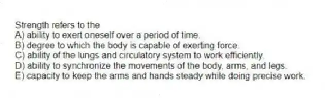 Strength refers to the
A) ability to exert oneself over a period of time.
B) degree to which the body is capable of exerting force.
C) ability of the lungs and circulatory system to work efficiently.
D) ability to synchronize the movements of the body, arms, and legs.
E) capacity to keep the arms and hands steady while doing precise work.