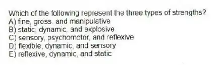 Which of the following represent the three types of strengths?
A) fine, gross, and manipulative
B) static, dynamic, and explosive
C) sensory, psychomotor, and reflexive
D) flexible, dynamic, and sensory
E) reflexive, dynamic, and static