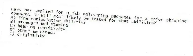 Lars has applied for a job delivering packages for a major shipping company. He will most likely be tested for what abilities?
A) fine manipulative abilities
B) strength and stamina
C) hearing sensitivity
D) other awareness
E) originality