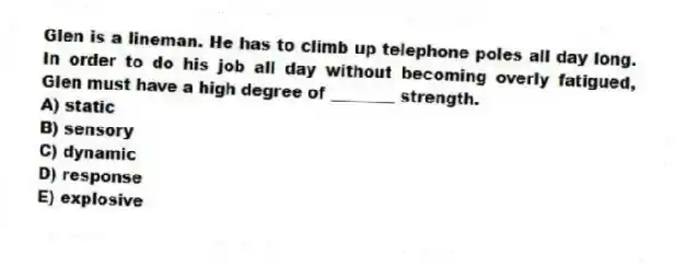 Glen is a lineman. He has to climb up telephone poles all day long. In order to do his job all day without becoming overly fatigued, Glen must have a high degree of ________ strength.
A) static
B) sensory
C) dynamic
D) response
E) explosive