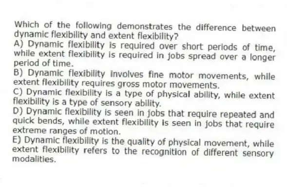 Which of the following demonstrates the difference between dynamic flexibility and extent flexibility?
A) Dynamic flexibility is required over short periods of time, while extent flexibility is required in jobs spread over a longer period of time.
B) Dynamic flexibility involves fine motor movements, while extent flexibility requires gross motor movements.
C) Dynamic flexibility is a type of physical ability, while extent flexibility is a type of sensory ability.
D) Dynamic flexibility is seen in jobs that require repeated and quick bends, while extent flexibility is seen in jobs that require extreme ranges of motion.
E) Dynamic flexibility is the quality of physical movement, while extent flexibility refers to the recognition of different sensory modalities.