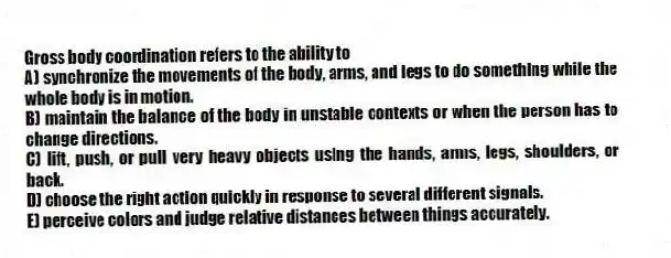 Gross body coordination refers to the ability to
A) synchronize the movements of the body, arms, and legs to do something while the whole body is in motion.
B) maintain the balance of the body in unstable contexts or when the person has to change directions.
C) lift, push, or pull very heavy objects using the hands, arms, legs, shoulders, or back.
D) choose the right action quickly in response to several different signals.
E) perceive colors and judge relative distances between things accurately.