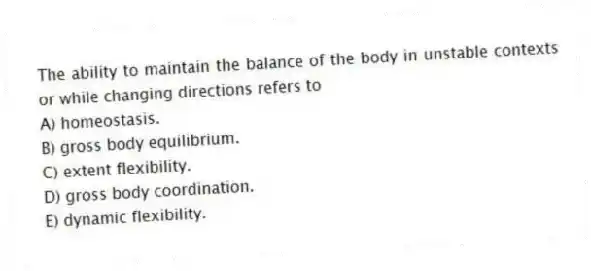 The ability to maintain the balance of the body in unstable contexts or while changing directions refers to
A) homeostasis.
B) gross body equilibrium.
C) extent flexibility.
D) gross body coordination.
E) dynamic flexibility.