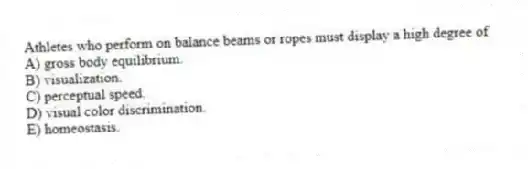 Athletes who perform on balance beams or ropes must display a high degree of
A) gross body equilibrium.
B) visualization.
C) perceptual speed.
D) visual color discrimination.
E) homeostasis.