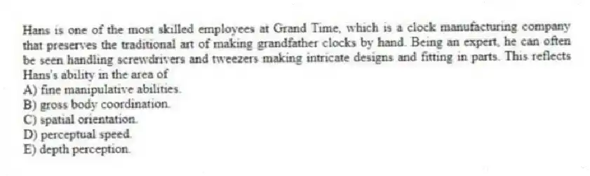 Hans is one of the most skilled employees at Grand Time, which is a clock manufacturing company that preserves the traditional art of making grandfather clocks by hand. Being an expert, he can often be seen handling screwdrivers and tweezers making intricate designs and fitting in parts. This reflects Hans's ability in the area of
A) fine manipulative abilities.
B) gross body coordination.
C) spatial orientation.
D) perceptual speed.
E) depth perception.