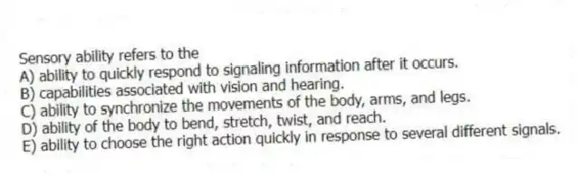 Sensory ability refers to the
A) ability to quickly respond to signaling information after it occurs.
B) capabilities associated with vision and hearing.
C) ability to synchronize the movements of the body, arms, and legs.
D) ability of the body to bend, stretch, twist, and reach.
E) ability to choose the right action quickly in response to several different signals.