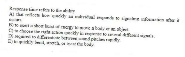 Response time refers to the ability
A) that reflects how quickly an individual responds to signaling information after it occurs.
B) to exert a short burst of energy to move a body or an object.
C) to choose the right action quickly in response to several different signals.
D) required to differentiate between sound pitches rapidly.
E) to quickly bend, stretch, or twist the body.