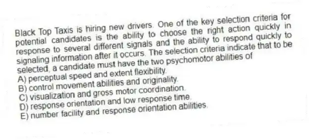 Black Top Taxis is hiring new drivers. One of the key selection criteria for potential candidates is the ability to choose the right action quickly in response to several different signals and the ability to respond quickly to signaling information after it occurs. The selection criteria indicate that to be selected, a candidate must have the two psychomotor abilities of
A) perceptual speed and extent flexibility.
B) control movement abilities and originality.
C) visualization and gross motor coordination.
D) response orientation and low response time.
E) number facility and response orientation abilities.