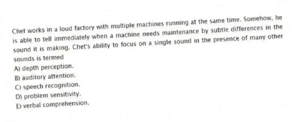 Chet works in a loud factory with multiple machines running at the same time. Somehow, he is able to tell immediately when a machine needs maintenance by subtle differences in the sound it is making. Chet's ability to focus on a single sound in the presence of many other sounds is termed
A) depth perception.
B) auditory attention.
C) speech recognition.
D) problem sensitivity.
E) verbal comprehension.
