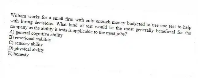 William works for a small firm with only enough money budgeted to use one test to help with hiring decisions. What kind of test would be the most generally beneficial for the company as the ability it tests is applicable to the most jobs?
A) general cognitive ability
B) emotional stability
C) sensory ability
D) physical ability
E) honesty