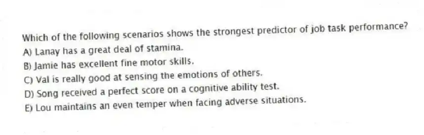 Which of the following scenarios shows the strongest predictor of job task performance?
A) Lanay has a great deal of stamina.
B) Jamie has excellent fine motor skills.
C) Val is really good at sensing the emotions of others.
D) Song received a perfect score on a cognitive ability test.
E) Lou maintains an even temper when facing adverse situations.