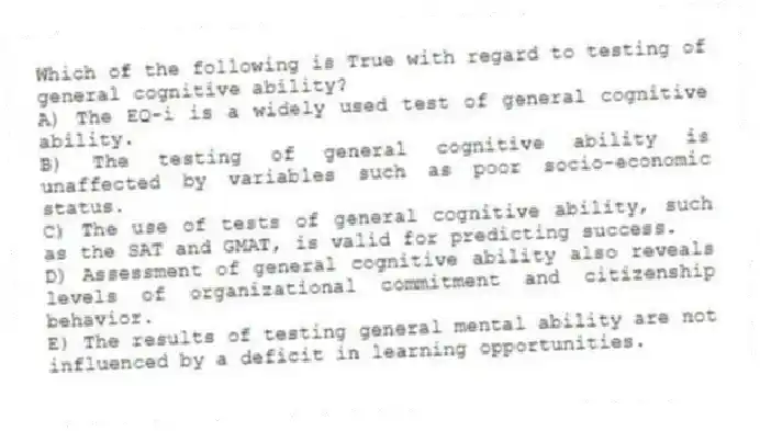 Which of the following is True with regard to testing of general cognitive ability?
A) The EQ-i is a widely used test of general cognitive ability.
B) The testing of general cognitive ability is unaffected by variables such as poor socio-economic status.
C) The use of tests of general cognitive ability, such as the SAT and GMAT, is valid for predicting success.
D) Assessment of general cognitive ability also reveals levels of organizational commitment and citizenship behavior.
E) The results of testing general mental ability are not influenced by a deficit in learning opportunities.