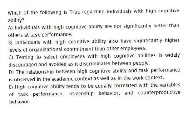 Which of the following is True regarding individuals with high cognitive ability?
A) Individuals with high cognitive ability are not significantly better than others at task performance.
B) Individuals with high cognitive ability also have significantly higher levels of organizational commitment than other employees.
C) Testing to select employees with high cognitive abilities is widely discouraged and avoided as it discriminates between people.
D) The relationship between high cognitive ability and task performance is observed in the academic context as well as in the work context.
E) High cognitive ability tends to be equally correlated with the variables of task performance, citizenship behavior, and counterproductive behavior.