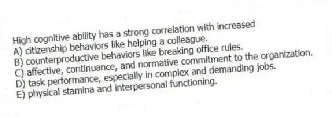High cognitive ability has a strong correlation with increased
A) citizenship behaviors like helping a colleague.
B) counterproductive behaviors like breaking office rules.
C) affective, continuance, and normative commitment to the organization.
D) task performance, especially in complex and demanding jobs.
E) physical stamina and interpersonal functioning.