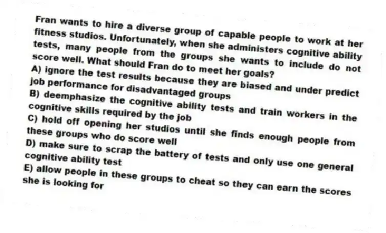 Fran wants to hire a diverse group of capable people to work at her fitness studios. Unfortunately, when she administers cognitive ability tests, many people from the groups she wants to include do not score well. What should Fran do to meet her goals?
A) ignore the test results because they are biased and under predict job performance for disadvantaged groups
B) deemphasize the cognitive ability tests and train workers in the cognitive skills required by the job
C) hold off opening her studios until she finds enough people from these groups who do score well
D) make sure to scrap the battery of tests and only use one general cognitive ability test
E) allow people in these groups to cheat so they can earn the scores she is looking for