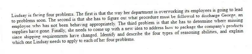 Lindsay is facing four problems. The first is that the way her department is overworking its employees is going to lead to problems soon. The second is that she has to figure out what procedure must be followed to discharge George, an employee who has not been behaving appropriately. The third problem is that she has to determine where missing supplies have gone. Finally, she needs to come up with a new idea to address how to package the company's products since shipping requirements have changed. Identify and describe the four types of reasoning abilities, and explain which one Lindsay needs to apply to each of her four problems.