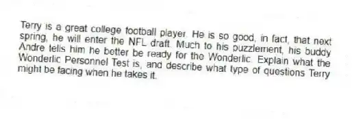 Terry is a great college football player. He is so good, in fact, that next spring, he will enter the NFL draft. Much to his puzzlement, his buddy Andre tells him he better be ready for the Wonderlic. Explain what the Wonderlic Personnel Test is, and describe what type of questions Terry might be facing when he takes it.