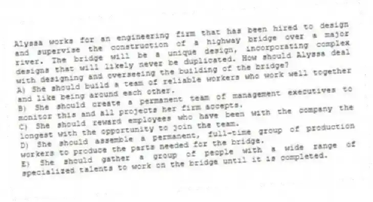 Alyssa works for an engineering firm that has been hired to design and supervise the construction of a highway bridge over a major river. The bridge will be a unique design, incorporating complex designs that will likely never be duplicated. How should Alyssa deal with designing and overseeing the building of the bridge?
A) She should build a team of reliable workers who work well together and like being around each other.
B) She should create a permanent team of management executives to monitor this and all projects her firm accepts.
C) She should reward employees who have been with the company the longest with the opportunity to join the team.
D) She should assemble a permanent, full-time group of production workers to produce the parts needed for the bridge.
E) She should gather a group of people with a wide range of specialized talents to work on the bridge until it is completed.