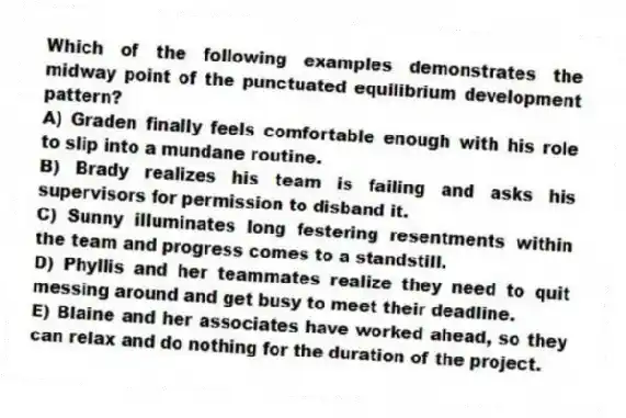 Which of the following examples demonstrates the midway point of the punctuated equilibrium development pattern?
A) Graden finally feels comfortable enough with his role to slip into a mundane routine.
B) Brady realizes his team is failing and asks his supervisors for permission to disband it.
C) Sunny illuminates long festering resentments within the team and progress comes to a standstill.
D) Phyllis and her teammates realize they need to quit messing around and get busy to meet their deadline.
E) Blaine and her associates have worked ahead, so they can relax and do nothing for the duration of the project.
