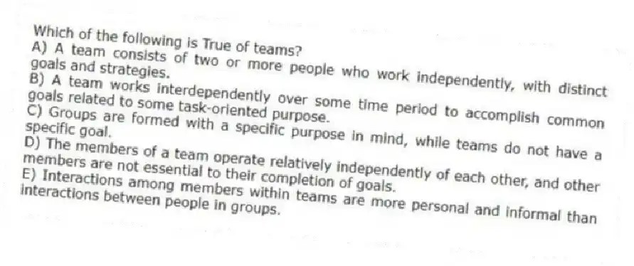 Which of the following is True of teams?
A) A team consists of two or more people who work independently, with distinct goals and strategies.
B) A team works interdependently over some time period to accomplish common goals related to some task-oriented purpose.
C) Groups are formed with a specific purpose in mind, while teams do not have a specific goal.
D) The members of a team operate relatively independently of each other, and other members are not essential to their completion of goals.
E) Interactions among members within teams are more personal and informal than interactions between people in groups.