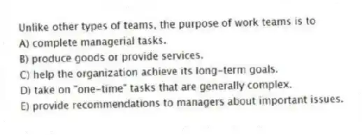 Unlike other types of teams, the purpose of work teams is to
A) complete managerial tasks.
B) produce goods or provide services.
C) help the organization achieve its long-term goals.
D) take on "one-time" tasks that are generally complex.
E) provide recommendations to managers about important issues.