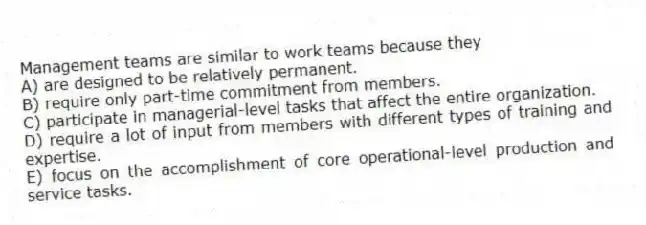 Management teams are similar to work teams because they
A) are designed to be relatively permanent.
B) require only part-time commitment from members.
C) participate in managerial-level tasks that affect the entire organization.
D) require a lot of input from members with different types of training and expertise.
E) focus on the accomplishment of core operational-level production and service tasks.