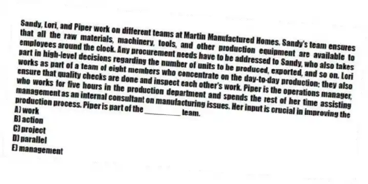 Sandy, Lori, and Piper work on different teams at Martin Manufactured Homes. Sandy's team ensures that all the raw materials, machinery, tools, and other production equipment are available to employees around the clock. Any procurement needs have to be addressed to Sandy, who also takes part in high-level decisions regarding the number of units to be produced, exported, and so on. Lori works as part of a team of eight members who concentrate on the day-to-day production; they also ensure that quality checks are done and inspect each other's work. Piper is the operations manager, who works for five hours in the production department and spends the rest of her time assisting management as an internal consultant on manufacturing issues. Her input is crucial in improving the production process. Piper is part of the ________ team.
A) work
B) action
C) project
D) parallel
E) management